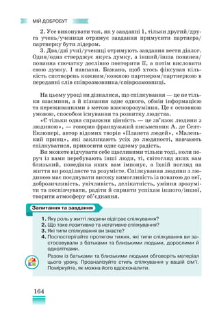 164
﻿
МІЙ ДОБРОБУТ
2. Усе виконувати так, як у завданні 1, тільки другий/дру-
га учень/учениця отримує завдання примусити партнера/
партнерку бути лідером.
3. Два/дві учні/учениці отримують завдання вести діалог.
Один/одна стверджує якусь думку, а інший/інша повинен/
повинна спочатку дослівно повторити її, а потім висловити
свою думку. І навпаки. Бажано, щоб хтось фіксував кіль-
кість спотворень кожним/кожною партнером/партнеркою в
переданні слів співрозмовника/співрозмовниці.
На цьому уроці ви дізналися, що спілкування — це не тіль-
ки взаємини, а й пізнання одне одного, обмін інформацією
та переживаннями з метою взаєморозуміння. Це є основною
умовою, способом існування та розвитку людства.
«Є тільки одна справжня цінність — це зв’язок людини з
людиною», — говорив французький письменник А. де Сент-
Екзюпері, автор відомих творів «Планета людей», «Малень-
кий принц», які закликають усіх до людяності, навчають
спілкуватися, приносити одне одному радість.
Ви можете відчувати себе щасливими тільки тоді, коли по-
руч із вами перебувають інші люди, ті, світогляд яких вам
близький, поведінка яких вам імпонує, а їхній погляд на
життя ви розділяєте та розумієте. Спілкування людини з лю-
диною має поєднувати високу вимогливість із повагою до неї,
доброзичливість, увічливість, делікатність, уміння зрозумі-
ти та поспівчувати, радіти й сприяти успіхам іншого/іншої,
творити атмосферу об’єднання.
1. Яку роль у житті людини відіграє спілкування?
2. Що таке позитивне та негативне спілкування?
3. Які типи спілкування ви знаєте?
4. Поспостерігайте протягом тижня, які типи спілкування ви за-
стосовували з батьками та близькими людьми, дорослими й
однолітками.
Разом із батьками та близькими людьми обговоріть матеріал
цього уроку. Проаналізуйте стиль спілкування у вашій сім’ї.
Поміркуйте, як можна його вдосконалити.
Запитання та завдання
 
