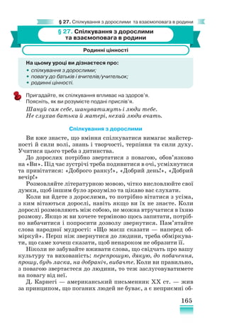 165
§ 27. Спілкування з дорослими та взаємоповага в родини
§ 27. Спілкування з дорослими
та взаємоповага в родини
Родинні цінності
На цьому уроці ви дізнаєтеся про:
•
• спілкування з дорослими;
•
• повагу до батьків і вчителів/учительок;
•
• родинні цінності.
Пригадайте, як спілкування впливає на здоров’я.
Поясніть, як ви розумієте подані прислів’я.
Шануй сам себе, шануватимуть і люди тебе.
Не слухав батька й матері, нехай люди вчать.
Спілкування з дорослими
Ви вже знаєте, що вміння спілкуватися вимагає майстер-
ності й сили волі, знань і творчості, терпіння та сили духу.
Учитися цього треба з дитинства.
До дорослих потрібно звертатися з повагою, обов’язково
на «Ви». Під час зустрічі треба подивитися в очі, усміхнутися
та привітатися: «Доброго ранку!», «Добрий день!», «Добрий
вечір!»
Розмовляйте літературною мовою, чітко висловлюйте свої
думки, щоб іншим було зрозуміло та цікаво вас слухати.
Коли ви йдете з дорослими, то потрібно вітатися з усіма,
з ким вітаються дорослі, навіть якщо ви їх не знаєте. Коли
дорослі розмовляють між собою, не можна втручатися в їхню
розмову. Якщо ж ви хочете терміново щось запитати, потріб-
но вибачитися і попросити дозволу звернутися. Пам’ятайте
слова народної мудрості: «Що маєш сказати — наперед об-
міркуй». Перш ніж звернутися до людини, треба обміркува-
ти, що саме хочеш сказати, щоб ненароком не образити її.
Ніколи не забувайте вживати слова, що свідчать про вашу
культуру та вихованість: перепрошую, дякую, до побачення,
прошу, будь ласка, на добраніч, вибачте. Коли ви правильно,
з повагою звертаєтеся до людини, то теж заслуговуватимете
на повагу від неї.
Д. Карнегі — американський письменник ХХ ст. — жив
за принципом, що поганих людей не буває, а є неприємні об-
 