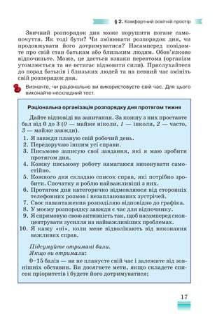 17
§ 2. Комфортний освітній простір
Звичний розпорядок дня може порушити погане само-
почуття. Як тоді бути? Чи змінювати розпорядок дня, чи
продов­
жувати його дотримуватися? Насамперед повідом-
те про свій стан батькам або близьким людям. Обов’язково
відпочиньте. Може, це дається взнаки перевтома (організм
утомлюється та не встигає відновити сили). Прислухайтеся
до порад батьків і близьких людей та на певний час змініть
свій розпорядок дня.
Визначте, чи раціонально ви використовуєте свій час. Для цього
виконайте нескладний тест.
Раціональна організація розпорядку дня протягом тижня
Дайте відповіді на запитання. За кожну з них проставте
бал від 0 до 3 (0 — ​
майже ніколи, 1 — ​
інколи, 2 — ​
часто,
3 — ​
майже завжди).
1. Я завжди планую свій робочий день.
2. Передоручаю іншим усі справи.
3. Письмово записую свої завдання, які я маю зробити
протягом дня.
4. Кожну письмову роботу намагаюся виконувати само-
стійно.
5. Кожного дня складаю список справ, які потрібно зро-
бити. Спочатку я роблю найважливіші з них.
6. Протягом дня категорично відмовляюся від сторонніх
телефонних розмов і незапланованих зустрічей.
7. Своє навантаження розподіляю відповідно до графіка.
8. У моєму розпорядку завжди є час для відпочинку.
9. Я спрямовую свою активність так, щоб насамперед скон-
центрувати зусилля на найважливіших проблемах.
10. Я кажу «ні», коли мене відволікають від виконання
важливих справ.
Підсумуйте отримані бали.
Якщо ви отримали:
0–15 балів — ви не плануєте свій час і залежите від зов­
нішніх обставин. Ви досягнете мети, якщо складете спи-
сок пріоритетів і будете його дотримуватися;
 
