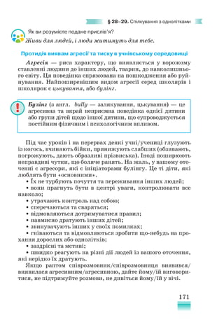 171
§ 28–29. Спілкування з однолітками
Як ви розумієте подане прислів’я?
Живи для людей, і люди житимуть для тебе.
Протидія виявам агресії та тиску в учнівському середовищі
Агресія — риса характеру, що виявляється у ворожому
ставленні людини до інших людей, тварин, до навколишньо-
го світу. Ця поведінка спрямована на пошкодження або руй-
нування. Найпоширенішим видом агресії серед школярів і
школярок є цькування, або булінг.
Під час уроків і на перервах деякі учні/учениці глузують
із когось, вчиняють бійки, принижують слабших (обзивають,
погрожують, дають образливі прізвиська). Іноді поширюють
неправдиві чутки, що боляче ранять. На жаль, у вашому ото-
ченні є агресори, які є ініціаторами булінгу. Це ті діти, які
люблять бути «основними».
• Їх не турбують почуття та переживання інших людей;
• вони прагнуть бути в центрі уваги, контролювати все
навколо;
• утрачають контроль над собою;
• сперечаються та сваряться;
• відмовляються дотримуватися правил;
• навмисно дратують інших дітей;
• звинувачують інших у своїх помилках;
• гніваються та відмовляються зробити що-небудь на про-
хання дорослих або однолітків;
• заздрісні та мстиві;
• швидко реагують на різні дії людей із вашого оточення,
які нерідко їх дратують.
Якщо раптом співрозмовник/співрозмовниця виявився/
виявилася агресивним/агресивною, дайте йому/їй виговори-
тися, не підтримуйте розмови, не дивіться йому/їй у вічі.
Булінг (з англ. bully — залякування, цькування) — це
агресивна та вкрай неприємна поведінка однієї дитини
або групи дітей щодо іншої дитини, що супроводжується
постійним фізичним і психологічним впливом.
 
