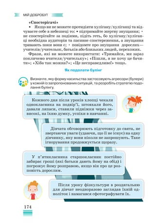 174
﻿
МІЙ ДОБРОБУТ
«Спостерігачі»
• Якщо ви не можете протидіяти хулігану/хуліганці та від-
чуваєте себе в небезпеці то: • підтримайте жертву знущання; •
не спостерігайте за подіями, підіть геть, бо хулігану/хуліган-
ці необхідна аудиторія та пасивне спостереження, а знущання
тривають поки вони є; • повідомте про знущання дорослих—
учителів/учительок, батьків або близьких людей, перехожих.
Фрази, які ви можете використати: «Тримайся, ми зараз
покличемо вчителя/учительку»; «Пішли, я не хочу це бачи-
ти»; «Хіба так можна?»; «Це несправедливо!» тощо.
Як подолати булінг
Визначте, яку форму насильства застосовують агресори (булери)
у кожній із запропонованих ситуацій, та розробіть стратегію подо-
лання булінгу.
Кожного дня після уроків хлопці чекали
однокласника на подвір’ї, штовхали його,
давали ляпаси, ставили підніжки через за-
високі, на їхню думку, успіхи в навчанні.
Дівчата обговорюють підготовку до свята, не
звертаючи уваги (удаючи, що її не існує) на одну
дівчинку, яку вони ніколи не запрошують. Таке
ігнорування продовжується щоразу.
У п’ятикласника старшокласник постійно
забирає гроші (які батьки дають йому на обід) і
погрожує йому розправою, якщо він про це роз-
повість дорослим.
Після уроку фізкультури в роздягальню
для дівчат неодноразово заглядав їхній од-
ноліток і намагався сфотографувати їх.
 