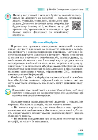 175
§ 28–29. Спілкування з однолітками
Що таке кібербулінг
З розвитком сучасних електронних технологій насиль-
ницькі дії часто вчиняють за допомогою мобільних телефо-
нів, інтернету й інших електронних пристроїв. Часто ви з од-
нолітками жартуєте між собою в інтернеті. Через певний час
ці жарти вам перестають подобатися, бо, на вашу думку, од-
нолітки насміхаються з вас. І якщо ці жарти продовжуються
неодноразово, навіть після того, як ви попросили людину зу-
пинитися, то це може бути кібербулінгом. Кібербулінг може
проявлятися неприємними повідомленнями в месенджерах,
гнівними репліками в чатах, образливими СМС, поширен-
ням неправдивої інформації.
Особистий булінг і кібербулінг часто пов’язані між собою.
Але кібербулінг залишає цифровий слід — записи, які мо-
жуть слугувати доказами, що дадуть змогу зупинити цьку-
вання.
Прочитайте текст та обговоріть, що потрібно зробити, щоб вашу
особисту інформацію не використовували для маніпуляцій або
приниження в соціальних мережах.
Налаштування конфіденційності додатків у соціальних
мережах. Ось кілька заходів, які ви можете вжити.
• Ви можете вирішити, хто може бачити ваш профіль,
надсилати вам повідомлення або коментувати ваші публіка-
ції, скоригувавши налаштування конфіденційності вашого
облікового запису.
• Ви можете повідомляти про образливі коментарі та фо-
тографії, вимагати їх видалення.
Якщо у вас у школі є випадки булінгу, неодмінно звер-
ніться по допомогу до дорослих — батьків, близьких
людей, учителів/учительок, шкільного пси-
холога. Допомога дорослих дуже потрібна й у
будь-якому іншому віці, особливо якщо дії
кривдників/кривдниць можуть завдати сер-
йозної шкоди фізичному та психічному
здоров’ю.
 