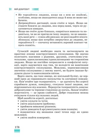 178
﻿
МІЙ ДОБРОБУТ
Сучасній людині необхідно знати та застосовувати на
практиці основи конструктивного спілкування. Це значно
полегшить взаємини з рідними, друзями, учителями/учи-
тельками, однокласниками/однокласницями чи сторонніми
людьми. Якщо ви постійно потрапляєте в конфліктні ситу-
ації, варто задуматися над тим, чи володієте ви навичками
конструктивного спілкування. Можливо, переосмисливши
значення спілкування у своєму житті, ви будете інакше бу-
дувати діалог із навколишнім світом.
Варто знати, що таке явище, як шкільний булінг, це пер-
ший крок до справжнього насильства та злочинної поведін-
ки. Пам’ятайте про толерантність — це здатність без агресії
сприймати думки, поведінку, стосунки іншої людини, які
відрізняються від власних. Передусім толерантність означає
доброзичливе та терпиме ставлення до когось. Запам’ятайте:
жорстокість — це прояв слабкості. Добре ставлення можна
очікувати тільки від сильних людей.
Щоб запобігти агресії, достатньо:
• уміти слухати та чути;
• уміти аналізувати проблему;
• приймати виважені рішення;
• уміти доводити й аргументувати свою позицію;
• відмовитися від визнання своєї точки зору як єдино
можливої;
• уміти знайти компроміс.
• Не торкайтеся людини, якщо ви з нею не знайомі,
особливо, якщо ви знаходитеся ззаду й вона не може вас
бачити.
• Дотримуйтеся дистанції, коли стоїте в черзі. Якщо ви
станете ближче до людини, яка перед вами, черга не ру-
хатиметься швидше.
• Якщо ви стоїте дуже близько, озирніться навколо та по-
дивіться, чи ви не притисли іншу людину, чи не заважа-
ють ваші речі — сумка або рюкзак; не розглядайте нікого
зблизька; якщо вам потрібно звернутися до людини, не
торкайтеся її — спочатку встановіть зоровий контакт чи
щось скажіть.
 