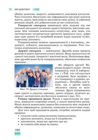 180
﻿
МІЙ ДОБРОБУТ
обміну думками, щирості, довірливості, взаємним послугам.
Такі стосунки збагачують вас інформацією про різні аспекти
життя, дають можливість висловити свою думку й побачити
реакцію людей, які доброзичливо до вас ставляться.
Товариські стосунки виникають між людьми під час
спільної діяльності на основі єдності інтересів, життєвих зав­
дань: між членами навчального колективу, між тими, хто
систематично зустрічається протягом тривалого часу, добре
знає одне одного й у потрібний момент надає взаємну та без-
корисливу допомогу.
Товаришування вимагає принциповості у взаєминах, лю-
дяності, чуйності, взаємодопомоги та підтримки. Такі сто-
сунки згуртовують колектив.
Дружні стосунки — найміцніші. Дружба може тривати
роками й навіть протягом усього життя. Вона ґрунтується на
єдності поглядів, інтересів і життєвої мети. Початковою фор-
мою дружби може бути товаришування, збагачене особистою
приязню.
Як обирати друзів? На-
родна мудрість каже: «З ким
поведешся, того й набереш-
ся» і «Той, хто спілкується
з мудрими, буде мудрим, а
хто товаришує з дурним, по-
дурнішає». Потрібно пам’я­
тати, що в друзів мають
збігатися смаки та захо-
плення. Друзі підтримують
одне одного в скрутну хвилину, дають поради, діляться до-
свідом і застерігають від багатьох помилок (мал. 74).
Уміння працювати разом. Разом з однолітками ви грає-
теся, відвідуєте спортивні секції, у школі навчаєтеся разом.
Наше життя неможливо уявити без контактів між людьми й
обміну інформацією, думками, оцінками та почуттями тощо.
Для того щоб працювати разом, потрібно засвоїти подані
правила:
• слухати своїх однокласників/однокласниць;
• просити допомоги, якщо ви її потребуєте;
• допомагати, якщо вас просять про це;
• не ставите себе вище за інших.
Мал. 74. Дружні стосунки
 