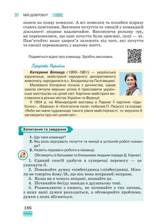 186
﻿
МІЙ ДОБРОБУТ
шанси на появу помилок. А всі помилки та похибки відразу
стають помітними. Значення почуттів та емоцій у командній
діяльності людини надзвичайне. Виконуючи рольову гру,
ви переконалися, що одні почуття були приємні, інші — ні.
Пам’ятайте: ваше здоров’я залежить від того, які почуття
та емоції переважають у вашому житті.
Подивіться відео про команду. Зробіть висновки.
Гордість України
Катерина Білокур (1900–1961) — українська
художниця, майстриня народного декоративного
живопису, народилася в с. Богданівці на Полтавщині.
Малювати Катерина почала з дитинства, однак
зуміла сягнути вершин успіху й прославити україн-
ське мистецтво на цілий світ. Картини майстрині ви-
ставляли в різних містах України та Франції.
У 1954 р. на Міжнародній виставці в Парижі її картини «Цар-
Колос», «Берізка» й «Колгоспне поле» побачив П. Пікассо та сказав:
«Якби ми мали художницю такого рівня майстерності, то змусили б
заговорити про неї цілий світ».
Ніна
1. Що таке команда?
2. Яку роль відіграють почуття та емоції в успішній роботі коман-
ди?
3.	Назвіть переваги роботи в команді.
Обговоріть із батьками та близькими людьми поради Д. Карнегі.
1. Єдиний спосіб здобути в суперечці перемогу — це
уникнути її.
2. Поважайте думку співбесідника/співбесідниці. Ніко-
ли не говоріть йому/їй, що він/вона неправий/неправа.
3. Якщо ви в чомусь неправі, визнайте це.
4. Починайте бесіду завжди в дружньому тоні.
5. Розмовляючи з кимось, не починайте з тих питань,
з яких ваші думки розходяться, а обговорюйте проблеми,
думки з яких збігаються.
Запитання та завдання
 