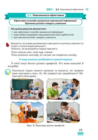 19
§ 3. Навчаємося ефективно
§ 3. Навчаємося ефективно
Ефективні способи засвоєння навчальної інформації.
Причини успіхів і невдач у навчанні
На цьому уроці ви дізнаєтеся:
•
• про ефективні способи засвоєння інформації;
•
• чому треба працювати над розвитком своїх здібностей;
•
• про причини успіхів і невдач у навчанні.
Визначте, які умови допомагають вам досягти успіхів у навчанні та
спорті, в інших видах діяльності.
Поясніть, як ви розумієте подані прислів’я.
Хто знання має, той мур зламає.
Хто вчиться змолоду, не зазнає на старість голоду.
У чому полягає особливість кожної людини
У світі існує безліч різних професій. Усі вони важливі й
потрібні.
Розгляньте подані сюжетні малюнки та визначте, які професії
вони ілюструють (мал. 9). Які професії вас приваблюють? Об-
ґрунтуйте свою думку.
Мал. 9. Приклади різних професій
 
