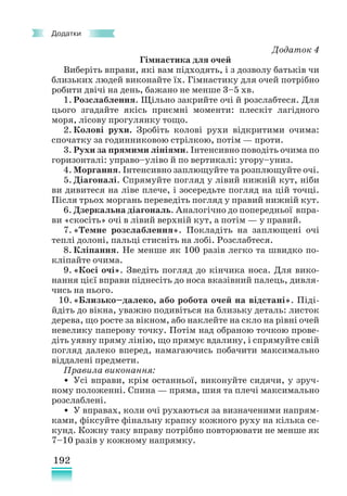 192
Додатки
Додаток 4
Гімнастика для очей
Виберіть вправи, які вам підходять, і з дозволу батьків чи
близьких людей виконайте їх. Гімнастику для очей потрібно
робити двічі на день, бажано не менше 3–5 хв.
1. Розслаблення. Щільно закрийте очі й розслабтеся. Для
цього згадайте якісь приємні моменти: плескіт лагідного
моря, лісову прогулянку тощо.
2. Колові рухи. Зробіть колові рухи відкритими очима:
спочатку за годинниковою стрілкою, потім — проти.
3. Рухи за прямими лініями. Інтенсивно поводіть очима по
горизонталі: управо–уліво й по вертикалі: угору–униз.
4. Моргання. Інтенсивно заплющуйте та розплющуйте очі.
5. Діагоналі. Спрямуйте погляд у лівий нижній кут, ніби
ви дивитеся на ліве плече, і зосередьте погляд на цій точці.
Після трьох моргань переведіть погляд у правий нижній кут.
6. Дзеркальна діагональ. Аналогічно до попередньої впра-
ви «скосіть» очі в лівий верхній кут, а потім — у правий.
7. «Темне розслаблення». Покладіть на заплющені очі
теплі долоні, пальці стисніть на лобі. Розслабтеся.
8. Кліпання. Не менше як 100 разів легко та швидко по-
кліпайте очима.
9. «Косі очі». Зведіть погляд до кінчика носа. Для вико-
нання цієї вправи піднесіть до носа вказівний палець, дивля-
чись на нього.
10.«Близько–далеко, або робота очей на відстані». Пі­
ді­­
й­
діть до вікна, уважно подивіться на близьку деталь: листок
дерева, що росте за вікном, або наклейте на скло на рівні очей
невелику паперову точку. Потім над обраною точкою прове-
діть уявну пряму лінію, що прямує вдалину, і спрямуйте свій
погляд далеко вперед, намагаючись побачити максимально
віддалені предмети.
Правила виконання:
• Усі вправи, крім останньої, виконуйте сидячи, у зруч-
ному положенні. Спина — пряма, шия та плечі максимально
розслаблені.
• У вправах, коли очі рухаються за визначеними напрям-
ками, фіксуйте фінальну крапку кожного руху на кілька се-
кунд. Кожну таку вправу потрібно повторювати не менше як
7–10 разів у кожному напрямку.
 