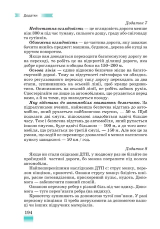 194
Додатки
Додаток 7
Недостатня оглядовість — це оглядовість дороги менше
ніж 300 м під час туману, сильного дощу, граду або снігопаду
та сутінків.
Обмежена оглядовість — це частина дороги, яку заважає
бачити якийсь предмет: машина, будинок, дерева або кущі за
крутим поворотом.
Якщо вам доводиться переходити багатосмугову дорогу не
на переході, то робіть це на відкритій ділянці дороги, яка
добре проглядається в обидва боки на 150–200 м.
Осьова лінія — єдине відносно безпечне місце на багато-
смуговій дорозі. Тому за відсутності світлофора чи обладна-
ного регульованого переходу таку дорогу переходять за два
етапи, зупинившись на осьовій лінії, щоб краще роздиви-
тися. Опинившись на осьовій лінії, не робіть зайвих рухів.
Спостерігайте не лише за автомобілями, що рухаються перед
вами, а й за тими, що знаходяться позаду.
Яку відстань до автомобіля вважають безпечною. За
підрахунками вчених, найменша безпечна відстань до авто-
мобіля, який рухається найближчою смугою, — 50 м. Щоб
подолати дві смуги, пішоходові знадобиться вдвічі більше
часу. Тож і безпечна відстань до автомобіля, який рухається
іншою смугою, буде вдвічі більшою — 100 м, а до того авто-
мобіля, що рухається по третій смузі, — 150 м. Але все це за
умови, що водій не перевищує дозволеної в межах населеного
пункту швидкості — 50 км / год.
Додаток 8
Якщо ви стали свідками ДТП, у жодному раз не бiгaйте по
проїжджій частині дороги, бо можна потрапити під колеса
автомобіля.
Найпоширенішими наслідками ДТП є: струс мозку, пере-
лом кінцівок, кровотечі. Ознаки струсу мозку: блідість шкі-
ри, рясне потовиділення, прискорений пульс, нудота. Допо-
мога — забезпечити повний спокій.
Ознакою перелому ребер є різкий біль під час вдиху. Допо-
мога — туго перев’язати ребра (на видиху).
Кровотечу зупиняють за допомогою тугої пов’язки. У разі
перелому кінцівки її треба знерухомити за допомогою пали-
ці чи інших підручних матеріалів.
 