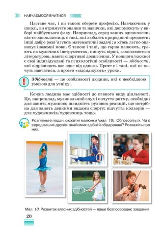 20
﻿
навчаємося вчитися
Настане час, і ви також оберете професію. Навчаючись у
школі, ви отримуєте знання та навички, які допоможуть у ви-
борі майбутнього фаху. Наприклад, серед ваших однокласни-
ків та однокласниць є такі, які люблять природничі предмети;
інші добре розв’язують математичні задачі; а хтось легко опа-
новує іноземні мови. Є також і такі, що гарно малюють, гра-
ють на музичних інструментах, пишуть вірші, захоплюються
літературою, мають спортивні досягнення. У кожного/кожної
є свої індивідуальні та психологічні особливості — здібності,
які відрізняють вас одне від одного. Проте є і такі, які не хо-
чуть навчатися, а просто «відсиджують» уроки.
Кожна людина має здібності до певного виду діяльності.
Це, наприклад, музикальний слух і почуття ритму, необхідні
для занять музикою; швидкість рухових реакцій, що потріб-
на для занять деякими видами спорту; відчуття кольорів —
для художників/художниць тощо.
Здібності — це особливості людини, які є необхідною
умовою для успіху.
Мал. 10. Розвиток власних здібностей — ваше безпосереднє завдання
Розгляньте подані сюжетні малюнки (мал. 10). Обговоріть їх. Чи є
серед ваших друзів і знайомих здібні й обдаровані? Розкажіть про
них.
 