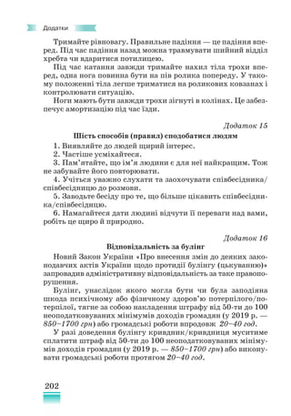 202
Додатки
Тримайте рівновагу. Правильне падіння — це падіння впе-
ред. Під час падіння назад можна травмувати шийний відділ
хребта чи вдаритися потилицею.
Під час катання завжди тримайте нахил тіла трохи впе-
ред, одна нога повинна бути на пів ролика попереду. У тако-
му положенні тіла легше триматися на роликових ковзанах і
контролювати ситуацію.
Ноги мають бути завжди трохи зігнуті в колінах. Це забез-
печує амортизацію під час їзди.
Додаток 15
Шість способів (правил) сподобатися людям
1. Виявляйте до людей щирий інтерес.
2. Частіше усміхайтеся.
3. Пам’ятайте, що ім’я людини є для неї найкращим. Тож
не забувайте його повторювати.
4. Учіться уважно слухати та заохочувати співбесідника/
співбесідницю до розмови.
5. Заводьте бесіду про те, що більше цікавить співбесідни-
ка/співбесіднцю.
6. Намагайтеся дати людині відчути її переваги над вами,
робіть це щиро й природно.
Додаток 16
Відповідальність за булінг
Новий Закон України «Про внесення змін до деяких зако-
нодавчих актів України щодо протидії булінгу (цькуванню)»
запровадив адміністративну відповідальність за таке правопо-
рушення.
Булінг, унаслідок якого могла бути чи була заподіяна
шкода психічному або фізичному здоров’ю потерпілого/по-
терпілої, тягне за собою накладення штрафу від 50-ти до 100
неоподатковуваних мінімумів доходів громадян (у 2019 р. —
850–1700 грн) або громадські роботи впродовж 20–40 год.
У разі доведення булінгу кривдник/кривдниця муситиме
сплатити штраф від 50-ти до 100 неоподатковуваних мініму-
мів доходів громадян (у 2019 р. — 850–1700 грн) або викону-
вати громадські роботи протягом 20–40 год.
 