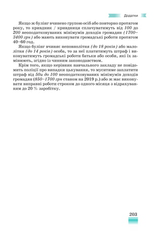 203
Додатки
Якщо ж булінг вчинено групою осіб або повторно протягом
року, то кривдник / кривдниця сплачуватимуть від 100 до
200 неоподатковуваних мінімумів доходів громадян (1700–
3400 грн) або мають виконувати громадські роботи протягом
40–60 год.
Якщо булінг вчиняє неповнолітня (до 18 років) або мало-
літня (до 14 років) особа, то за неї платитимуть штраф і ви-
конуватимуть громадські роботи батьки або особи, які їх за-
мінюють, згідно із чинним законодавством.
Крім того, якщо керівник навчального закладу не повідо-
мить поліції про випадки цькування, то муситиме заплатити
штраф від 50и до 100 неоподатковуваних мінімумів доходів
громадян (850–1700 грн станом на 2019 р.) або ж має викону-
вати виправні роботи строком до одного місяця з відрахуван-
ням до 20 % заробітку.
 