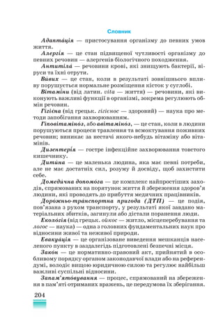 204
Словник
Адапта
´ція — пристосування організму до певних умов
життя.
Алергія — це стан підвищеної чутливості організму до
певних речовин — алергенів біологічного походження.
Антитіла
´ — речовини крові, які знищують бактерії, ві-
руси та їхні отрути.
Вивих — це стан, коли в результаті зовнішнього впли-
ву порушується нормальне розміщення кісток у суглобі.
Вітаміни (від латин. vita — життя) — речовини, які ви-
конують важливі функції в організмі, зокрема регулюють об-
мін речовин.
Гігієна (від грецьк. гігієнос — здоровий) — наука про ме-
тоди запобігання захворюванням.
Гіповітаміноз, або авітаміноз, — це стан, коли в людини
порушуються процеси травлення та всмоктування поживних
речовин; виникає за нестачі якого-небудь вітаміну або віта-
мінів.
Дизентерія — гостре інфекційне захворювання товстого
кишечнику.
Дитина — це маленька людина, яка має певні потреби,
але не має достатніх сил, розуму й досвіду, щоб захистити
себе.
Домедична допомога — це комплекс найпростіших захо-
дів, спрямованих на порятунок життя й збереження здоров’я
людини, які проводять до прибуття медичних працівників.
Дорожньо-транспортна пригода (ДТП) — це подія,
пов’язана з рухом транспорту, у результаті якої завдано ма-
теріальних збитків, загинули або ді­
стали поранення люди.
Екологія (від грецьк. ойкос — житло, місцеперебування та
логос — на­­
ука) — одна з головних фундаментальних наук про
відносини живої та неживої природи.
Евакуація — це організоване виведення мешканців насе-
леного пункту в заздалегідь підготовлені безпечні місця.
Закон — це нормативно-правовий акт, прийнятий в осо-
бливому порядку органом законодавчої влади або на референ-
думі, володіє вищою юридичною силою та регулює найбільш
важливі суспільні відносини.
Запам’ятовування — процес, спрямований на збережен-
ня в пам’яті отриманих вражень, це передумова їх зберігання.
´
´
´
´
´ ´
´
´
´ ´
´ ´
´
´
´
´
 