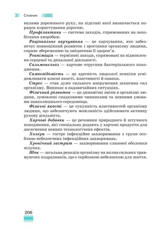 206
Словник
вилами дорожнього руху, на підставі якої визначається по-
рядок користування дорогою.
Профілактика — система заходів, спрямованих на запо-
бігання хворобам.
Раціональне харчування — це харчування, яке забез-
печує повноцінний розвиток і зростання організму людини,
сприяє збереженню та зміцненню її здоров’я.
Реанімація — термінові заходи, спрямовані на відновлен-
ня серцевої та дихальної діяльності.
Сальмонельоз — харчове отруєння бактеріального похо-
дження.
Самосвідомість — це здатність людської психіки усві-
домлювати власні якості, властивості й ознаки.
Стрес — стан дуже сильного напруження захисних сил
організму. Виникає в надзвичайних ситуаціях.
Фізичний розвиток — це динамічні зміни в організмі лю-
дини, зумовлені спадковими чинниками та певними умова-
ми навколишнього середовища.
Фізичні якості — це сукупність властивостей організму
людини, що забезпечують можливість здійснювати активну
рухову діяльність.
Харчові добавки — це речовини природного й штучного
походження, які спеціально додають у харчові продукти для
досягнення певних технологічних ефектів.
Холера — гостре інфекційне захворювання з групи осо-
бливо небезпечних інфекційних захворювань.
Хронічний гастрит — захворювання слизової оболонки
шлунка.
Шок — загальна реакція організму на вплив сильних трав-
муючих подразників, що є серйозною небезпекою для життя.
´
´ ´
´
´
´
´ ´
´ ´
´ ´
´
´ ´
 