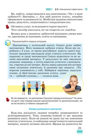 21
§ 3. Навчаємося ефективно
Ви, мабуть, замислювалися над запитанням: «Чи є в мене
здібності?» Звичайно, є. Але щоб досягти успіху, потрібно
сформувати та розвинути їх. Необхідні щоденна наполеглива
праця, рішучість, ініціативність і напруження сил.
Обговоріть у класі, як ви розумієте подане прислів’я.
Чого змолоду навчишся, те на старість як знайдеш.
Велику роль у розвитку здібностей відіграють умови жит-
тя, прагнення до навчання, освіта та виховання.
Проаналізуйте подану ситуацію.
Навчаючись у початковій школі, Сашко дуже любив
математику. Його називали здібним учнем. Коли він пе-
рейшов у 5 клас, то трохи розгубився: замість однієї вчи-
тельки предмети викладали різні учителі/учительки. На
першому ж уроці математики Сашко відволікся та не за-
своїв важливий матеріал. У результаті не зміг виконати
домашнє завдання, а потім перестав устигати з математи-
ки, утратив до неї інтерес. Якось перед уроками він зустрів
свою колишню вчительку й розповів про невдачу. «Ти
втратив упевненість у собі. Наберися терпіння, надолуж
згаяне, й обов’язково досягнеш успіху, адже
ти — здібний хлопець», — сказала вона.
Як ви вважаєте, чи допоможе Сашкові порада вчительки? Чи мож-
на дати таку пораду вашим однокласникам та однокласницям, які
не встигають із певних предметів?
Умови успішного навчання
Будь-яка діяльність людини потребує зосередженості та
цілеспрямованості. Тому кожному/кожній із вас важливо
розвивати увагу. Коли ви уважні на уроці під час пояснення
вчителя/учительки, то найкраще запам’ятовуєте навчальний
матеріал, можете активно мислити. Щодня ви дізнаєтеся ба-
 