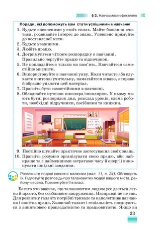 23
§ 3. Навчаємося ефективно
Поради, які допоможуть вам стати успішними в навчанні
1. Будьте впевненими у своїх силах. Майте бажання вчи-
тися, розвивайте інтерес до знань. Упевнено прямуйте
до поставленої мети.
2. Будьте уважними.
3. Любіть працю.
4. Дотримуйтеся чіткого розпорядку в навчанні.
		 Правильно чергуйте працю та відпочинок.
5. Не покладайтеся тільки на пам’ять. Навчайтеся само-
стійно мислити.
6. Використовуйте в навчанні уяву. Коли читаєте або слу-
хаєте вчителя/учительку, намагайтеся жваво, яскраво
й образно уявляти цей матеріал.
7. Прагніть бути самостійними в навчанні.
8. Обладнайте куточок школяра/школярки. У ньому ма-
ють бути: розпорядок дня, розклад уроків, схема робо-
ти, необхідні підручники, посібники та книжки.
9. Постійно шукайте практичне застосування своїх знань.
10. Прагніть розумно організувати свою працю, аби най-
краще та з найменшими затратами часу й енергії вико-
нувати шкільні зав­
дання.
Розгляньте подані сюжетні малюнки (мал. 11, с. 24). Обговоріть
їх. Підготуйте розповідь про талановитих людей вашого міста, ра-
йону чи села. Презентуйте її в класі.
Багато хто вважає, що талановитим людям усе дається лег-
ко й просто, без особливого напруження. Насправді це не так.
Для розвитку таланту потрібні тривале та наполегливе навчан-
ня і копітка праця. Зазвичай талант і геніа­
льність поєднують-
ся з винятковою працездатністю та працьовитістю. Якщо ви
 