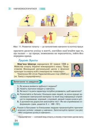 24
﻿
навчаємося вчитися
прагнете досягти успіху в житті, постійно пам’ятайте про те,
що талант — це праця, помножена на терплячість, тобто без-
перервна праця.
Гордість України
Мар’яна Шевчук народилася 22 травня 1996 р.
Майстер спорту України міжнародного класу. Пред-
ставляє Вінницький регіональний центр з фізичної
культури та спорту осіб з інвалідністю «Інваспорт».
Чемпіонка XVI літніх Паралімпійських ігор (2020 р.)
(м. Токіо) з пауерліфтингу1
.
1. Як можна виявити здібності людини?
2.	Назвіть причини невдач у навчанні.
3. Які якості та риси характеру потрібно розвивати, щоб навчатися?
4. Розпитайте в батьків і близьких вам людей, як вони краще за-
своювали навчальний матеріал та який вид інформації сприй-
няття переважав: зоровий, слуховий, дієвий (через власні дії).
5. З допомогою дорослих виконайте тест «Як ми сприймаємо ін-
формацію» (див. додаток 3, с. 188–191).
Разом із батьками та близькими людьми проаналізуйте причини
власних успіхів і невдач у навчанні. Започаткуйте проєкт (на рік)
«Мої сходинки успіху в навчанні».
1 Пауерліфтинг — силовий вид спорту, в якому спортсмен долає вагу.
Запитання та завдання
Мал. 11. Розвиток таланту — це наполегливе навчання та копітка праця
 