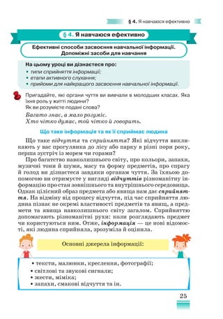 25
§ 4. Я навчаюся ефективно
§ 4. Я навчаюся ефективно
Ефективні способи засвоєння навчальної інформації.
Допоміжні засоби для навчання
На цьому уроці ви дізнаєтеся про:
•
• типи сприйняття інформації;
•
• етапи активного слухання;
•
• прийоми для найкращого засвоєння навчальної інформації.
Пригадайте, які органи чуття ви вивчали в молодших класах. Яка
їхня роль у житті людини?
Як ви розумієте подані слова?
Багато знає, а мало розуміє.
Хто чітко думає, той чітко й говорить.
Що таке інформація та як її сприймає людина
Що таке відчуття та сприйняття? Які відчуття викли-
кають у вас прогулянка до лісу або парку в різні пори року,
перша зустріч із морем чи горами?
Про багатство навколишнього світу, про кольори, запахи,
музичні тони й шуми, масу та форму предметів, про спрагу
й голод ви дізнаєтеся завдяки органам чуття. За їхньою до-
помогою ви отримуєте у вигляді відчуттів різноманітну ін-
формацію про стан зовнішнього та внутрішнього середовища.
Однак цілісний образ предмета або явища нам дає сприйнят-
тя. На відміну від процесу відчуття, під час сприйняття лю-
дина пізнає не окремі властивості предметів та явищ, а пред-
мети та явища навколишнього світу загалом. Сприйняттю
допомагають різноманітні рухи: коли розглядають предмет
чи користуються ним. Отже, інформація — це нові відомос-
ті, які людина сприйняла, зрозуміла й оцінила.
Основні джерела інформації:
• тексти, малюнки, креслення, фотографії;
• світлові та звукові сигнали;
• жести, міміка;
• запахи, смакові відчуття та ін.
 