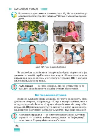 26
﻿
навчаємося вчитися
Розгляньте подані сюжетні малюнки (мал. 12). Які джерела інфор-
мації використовують діти та батьки? Доповніть їх своїми прикла-
дами.
За способом сприйняття інформація буває візуальною (за
допомогою очей), аудіальною (на слух), дієвою (виконання
вправи під керівництвом учителя/учительки). Ще є дотико-
ва, нюхова, смакова тощо.
Що таке активне слухання
Коли ви слухаєте іншу людину, то часто виникають різні
думки та почуття, наприклад: «А що я можу зробити, чим я
можу зарадити?» Інколи ці думки відволікають від почутої ін-
формації. Щоб краще зрозуміти людину, з якою ви спілкуєте-
ся, потрібно навчитися активно слухати. Що ж це означає?
Інформація — це нові знання, які ви отримуєте в ре-
зультаті сприйняття та аналізу певних відомостей.
Активне слухання — це мистецтво розуміння. Активно
слухати — означає вміти зосередитися на інформації,
намагатися її зрозуміти та запам’ятати.
Мал. 12. Різні види інформації
 