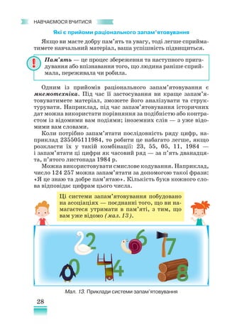 28
﻿
навчаємося вчитися
Які є прийоми раціонального запам’ятовування
Якщо ви маєте добру пам’ять та увагу, тоді легше сприйма-
тимете навчальний матеріал, ваша успішність підвищиться.
Одним із прийомів раціонального запам’ятовування є
мнемотехніка. Під час її застосування ви краще запам’я­
товуватимете матеріал, зможете його аналізувати та струк-
турувати. Наприклад, під час запам’ятовування історичних
дат можна використати порівняння за подібністю або кон­
тра­
стом із відомими вам подіями; іноземних слів — з уже відо-
мими вам словами.
Коли потрібно запам’ятати послідовність ряду цифр, на-
приклад 235505111984, то робити це набагато легше, якщо
розкласти їх у такій комбінації: 23, 55, 05, 11, 1984 —
і запам’ятати ці цифри як часовий ряд — за п’ять дванадця-
та, п’ятого листопада 1984 р.
Можна використовувати смислове кодування. Наприклад,
число 124 257 можна запам’ятати за допомогою такої фрази:
«Я це знаю та добре пам’ятаю». Кількість букв кожного сло-
ва відповідає цифрам цього числа.
Пам’ять — це процес збереження та наступного прига-
дування або впізнавання того, що людина раніше сприй-
мала, переживала чи робила.
Ці системи запам’ятовування побудовано
на асоціаціях — поєднанні того, що ви на-
магаєтеся утримати в пам’яті, з тим, що
вам уже відомо (мал. 13).
Мал. 13. Приклади системи запам’ятовування
 