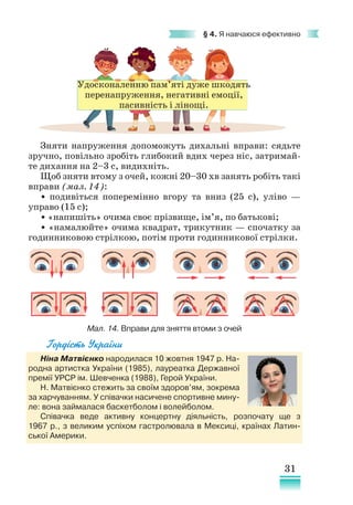31
§ 4. Я навчаюся ефективно
Гордість України
Ніна Матвієнко народилася 10 жовтня 1947 р. На-
родна артистка України (1985), лауреатка Державної
премії УРСР ім. Шевченка (1988), Герой України.
Н. Матвієнко стежить за своїм здоров’ям, зокрема
за харчуванням. У співачки насичене спортивне мину-
ле: вона займалася баскетболом і волейболом.
Співачка веде активну концертну діяльність, розпочату ще з
1967 р., з великим успіхом гастролювала в Мексиці, країнах Латин-
ської Америки.
Зняти напруження допоможуть дихальні вправи: сядьте
зручно, повільно зробіть глибокий вдих через ніс, затримай-
те дихання на 2–3 с, видихніть.
Щоб зняти втому з очей, кожні 20–30 хв занять робіть такі
вправи (мал. 14):
• подивіться поперемінно вгору та вниз (25 с), уліво —
управо (15 с);
• «напишіть» очима своє прізвище, ім’я, по батькові;
• «намалюйте» очима квадрат, трикутник — спочатку за
годинниковою стрілкою, потім проти годинникової стрілки.
Мал. 14. Вправи для зняття втоми з очей
Удосконаленню пам’яті дуже шкодять
перенапруження, негативні емоції,
пасивність і лінощі.
 