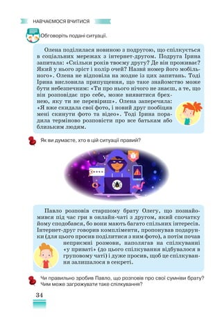 34
﻿
навчаємося вчитися
Обговоріть подані ситуації.
Чи правильно зробив Павло, що розповів про свої сумніви брату?
Чим може загрожувати таке спілкування?
Олена поділилася новиною з подругою, що спілкується
в соціальних мережах з інтернет-другом. Подруга Ірина
запитала: «Скільки років твоєму другу? Де він проживає?
Який у нього зріст і колір очей? Назви номер його мобіль-
ного». Олена не відповіла на жодне із цих запитань. Тоді
Ірина висловила припущення, що таке знайомство може
бути небезпечним: «Ти про нього нічого не знаєш, а те, що
він розповідає про себе, може виявитися брех-
нею, яку ти не перевіриш». Олена заперечила:
«Я вже скидала свої фото, і новий друг пообіцяв
мені скинути фото та відео». Тоді Ірина пора-
дила терміново розповісти про все батькам або
близьким людям.
Як ви думаєте, хто в цій ситуації правий?
Павло розповів старшому брату Олегу, що познайо-
мився під час гри в онлайн-чаті з другом, який спочатку
йому сподобався, бо вони мають багато спільних інтересів.
Інтернет-друг говорив компліменти, пропонував подарун-
ки (для цього просив поділитися з ним фото), а потім почав
неприємні розмови, наполягав на спілкуванні
«у приваті» (до цього спілкування відбувалося в
груповому чаті) і дуже просив, щоб це спілкуван-
ня залишалося в секреті.
 