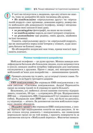 35
§ 5. Пошук інформації та її критичне оцінювання
Ризики телефонного шахрайства
Мобільні телефони — це дуже зручно. Можна завжди зате-
лефонувати батькам або близьким людям, коли затримуєтеся
в школі; швидко знайти потрібну інформацію для навчання;
спілкуватися з друзями. Проте є люди, які використовують
мобільний зв’язок для шахрайства — виманювання грошей.
Проведіть рольову гру та уявіть, що ці ситуації сталися з вами. По-
ясніть, як ви будете протидіяти шахраям.
SMS-повідомлення. Ви отримали SMS-повідомлення з та-
ким змістом: «Системне повідомлення. Акція! Перекажіть
гроші на номер такий-то й отримаєте вдвічі більше!»
Безумовно, усі любителі легкої наживи спочатку відправ-
ляють, скажімо, 10 грн — а отримують 20 грн. Відправляють
200 грн — отримують 400. Спрацювало! І тут людина не керує
собою. Відправляє вже 2000 грн — усе, що було на рахунку,
а у відповідь — нічого. За допомогою систем мобільного пере-
казу людину обдурили.
«Віддайте гроші!» Ви отримали SMS-повідомлення, у яко-
му йдеться про надходження коштів на ваш рахунок. А че-
рез кілька секунд дзвонять і повідомляють, що помилково
переказали гроші не на той номер, і просять повернути їх за
допомогою послуги «Мобільний переказ». Фактично вимага-
У чаті ви спілкуєтеся з людиною, про яку нічого не знає­
те, тому не довіряйте їй своїх таємниць або думок.
• Не повідомляйте «віртуальному другу» чи «віртуа­
льній подрузі» своє прізвище, домашню адресу, номер сво-
го мобільного або домашнього телефону, номер і місцезна-
ходження своєї школи й інші дані;
• не розміщуйте фотографії, на яких ви на пляжі;
• не повідомляйте пароль до своєї інтернет-сторінки;
• не розповідайте про родину, своїх друзів, знайомих
та їхні таємниці.
Скажіть «віртуальному другу» чи «віртуальній подрузі»,
що ви знаходитеся перед комп’ютером у кімнаті, куди захо-
дять батьки чи близькі люди.
Не обговорюйте неприємні вам теми, краще взагалі при-
пиніть контакт.
 