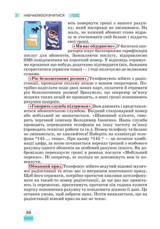36
﻿
навчаємося вчитися
ють повернути гроші з вашого рахун-
ку, який насправді не змінювався. На
жаль, не кожний абонент стане відра-
зу ж уточнювати свій баланс і віддасть
свої гроші.
«Ми вас обдурюємо». У багатьох опе-
раторів існує багаторазова тарифікація
послуг для абонентів. Замовляючи послугу, відправляємо
SMS-повідомлення на короткий номер. У відповідь отримує-
мо прохання що-небудь додатково підтвердити (вік, бажання
скористатися сервісом тощо) — і тоді оплачуємо це великими
сумами.
«Рік безкоштовних розмов». Телефонують нібито з радіо­
станції, проводячи спільну акцію з вашим оператором. По-
трібно надіслати коди двох нових карт, оплатити й отримати
рік безкоштовних розмов! Зрозуміло, що оператор зв’язку
жодних таких акцій не проводить, а ваші гроші поповнюють
рахунки шахраїв.
«Говорить служба підтримки». Вам дзвонять і представля-
ються абонентською службою. Вхідний стаціонарний номер
або мобільний не визначається. «Шановний клієнте, гово-
рить черговий інженер Володимир Іваненко. Наша служба
проводить переведення телефонів на іншу частоту зв’язку
(проводять технічні роботи та ін.). Номер телефону та баланс
не змінюються, не хвилюйтеся! Наберіть на клавіатурі теле-
фона *145 ... тощо». При цьому *145 * — це початок комбі-
нації цифр, за якою починається переказ грошей з особового
рахунку одного абонента на особовий рахунок іншого. Ви до-
бровільно переказуєте гроші в рамках послуги «Мобільний
переказ». Ні оператор, ні поліція не допоможуть вам їх по-
вернути.
Обманний приз. Телефонує нібито ведучий відомої музич-
ної радіостанції та вітає вас із виграшем коштовного призу.
Щоб його отримати, потрібно протягом хвилини зателефону-
вати на такий-то номер радіостанції, де ще раз вас привіта-
ють із перемогою, проситимуть протягом пів години купити
картку поповнення рахунку та повідомити діджею її дані. Це
остання умова, щоб забрати приз. Потім виявляється, що на
радіо­
станції ніякий приз на вас не чекає.
 