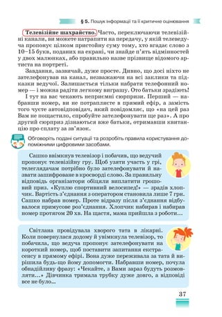 37
§ 5. Пошук інформації та її критичне оцінювання
Телевізійне шахрайство. Часто, переключаючи телевізій-
ні канали, ви можете натрапити на передачу, у якій телеведу-
ча пропонує цілком пристойну суму тому, хто вгадає слово з
10–15 букв, поданих на екрані, чи знайде п’ять відмінностей
у двох малюнках, або правильно назве прізвище відомого ар-
тиста на портреті.
Завдання, зазвичай, дуже просте. Дивно, що досі ніхто не
зателефонував на канал, незважаючи на всі заклики та під-
казки ведучої. Залишається тільки набрати телефонний но-
мер — і можна радіти легкому виграшу. Ото батьки зрадіють!
І тут на вас чекають неприємні сюрпризи. Перший — на-
бравши номер, ви не потрапляєте в прямий ефір, а замість
того чуєте автовідповідач, який повідомляє, що «на цей раз
Вам не пощастило, спробуйте зателефонувати ще раз». А про
другий сюрприз дізнаються вже батьки, отримавши квитан-
цію про сплату за зв’язок.
Обговоріть подані ситуації та розробіть правила користування до-
поміжними цифровими засобами.
Сашко ввімкнув телевізор і побачив, що ведучий
пропонує телевізійну гру. Щоб узяти участь у грі,
телеглядачам потрібно було зателефонувати й на­­
звати зашифроване в кросворді слово. За правильну
відповідь організатори обіцяли виплатити грошо-
вий приз. «Куплю спортивний велосипед!» — зрадів хлоп-
чик. Вартість з’єднання з оператором становила лише 7 грн.
Сашко набрав номер. Проте відразу після з’єднання відбу-
валося примусове роз’єднання. Хлопчик набирав і набирав
номер протягом 20 хв. На щастя, мама прийшла з роботи...
Світлана провідувала хворого тата в лікарні.
Коли повернулася додому й увімкнула телевізор, то
побачила, що ведуча пропонує зателефонувати на
короткий номер, щоб поставити запитання екстра-
сенсу в прямому ефірі. Вона дуже переживала за тата й ви-
рішила будь-що йому допомогти. Набравши номер, почула
обнадійливу фразу: «Чекайте, з Вами зараз будуть розмов-
ляти...» Дівчинка тримала трубку дуже довго, а відповіді
все не було…
 