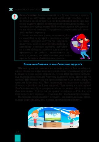 38
﻿
навчаємося вчитися
Вплив телебачення та комп’ютера на здоров’я
Життя сучасної людини не можна уявити без телебачен-
ня: ви дізнаєтеся про новини у світі, дивитеся цікаві художні
фільми та пізнавальні передачі. Деякі діти просиджують пе-
ред телеекраном більшу частину вільного часу. Добре це чи
погано? Що менше часу ви проводитимете біля телевізора, то
кращим буде ваш зір. Час перегляду телепрограм потрібно
обмежити (не більше 1 год щодня). При цьому в приміщенні
обов’язково має бути джерело світла — денне світло з вікна
або світильник. Відстань від екрана телевізора — 2,5–5 м, кут
зони перегляду передач — у межах 60 ° щодо центру екрана.
Найкраще переглядати ті передачі, що мають цікаву, пізна­­
вальну інформацію, яку можна використати в житті.
Запам’ятайте: безкоштовний сир буває тільки в мишо-
ловці. І не забувайте, що ваш мобільний телефон — це
не тільки засіб зв’язку, а ще й платіжний засіб, що дає
змогу віддати гроші невідомо кому й невідомо за що. Не
поспішайте відправляти SMS-повідомлення або дзвони-
ти на короткі номери. Порадьтеся з дорослими або зате-
лефонуйте оператору.
Ніколи, за жодних умов, не погоджуйте-
ся на особисту зустріч у реальному світі
зі своїм інтернет-другом чи інтернет-
подругою. Якщо знайомий/знайома з
інтернету постійно просить зустріти-
ся з ним або щось зробити для нього та
продовжує це робити, незважаючи на
вашу відмову, то обов’язково розкажіть
про це батькам або близьким людям.
 