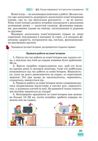 39
§ 5. Пошук інформації та її критичне оцінювання
Комп’ютер — це насамперед помічник у роботі. Ви вже зна-
єте про шкідливість надмірного захоплення комп’ютерними
іграми, про те, що віртуальна реа­
льність — це не життя.
Тому комп’ютерні розваги потрібно поєднувати з реальними
активними діями — заняттям спортом, фізичними вправа-
ми, рухливими іграми на повітрі, спілкуванням із рідними
та друзями.
Надмірне захоплення комп’ютерними іграми не лише
спричиняє відставання в навчанні та стрес, а й шкодить фі-
зичному здоров’ю, погіршуючи зір, поставу, функціонуван-
ня внутрішніх органів.
Працюючи за комп’ютером, дотримуйтеся поданих правил.
Правила роботи за комп’ютером
1. Світло під час роботи за комп’ютером має падати злі-
ва, а відстань від очей до екрана повинна бути приблизно
50 см.
2. Крісло потрібно відрегулювати так, щоб очі були
на одному рівні із центром монітора. Саме очі найбільше
втомлюються під час роботи за комп’ютером. Виявляєть-
ся, коли ви довго дивитиметеся на екран, то перестанете
моргати. Очі при цьому не зволожуються, червоніють,
сльозяться, знижується зір.
3. Тривала робота за комп’ютером може супроводжува-
тися неприємними відчуттями в кистях рук, передпліч-
чях, у ділянках плечей та шиї. За наявності таких симпто-
мів негайно зверніться до лікаря!
4. Безперервно працювати за ком­
п’ютером вам можна
не більше 15–20 хв, потім потрібно зробити перерву не
менше ніж на годину.
 