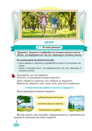 4
ВСТУП
§ 1. Я і мої цінності
Здоров’я, безпека та добробут як основні цінності життя.
Зміни, які відбуваються під час переходу в основну школу
На цьому уроці ви дізнаєтеся про:
•
• роль здоров’я, безпеки та добробуту в житті й стосунках лю­
дини;
•
• зміни у вашому житті, які відбуваються під час переходу в
основну школу.
Пригадайте, що таке здоров’я.
Поясніть, як ви розумієте подані прислів’я.
Доки здоров’я служить, то людина не тужить.
Вартість здоров’я знає лише той, хто його втратив.
У чому полягає цінність життя та здоров’я
Наші пращури називали здоров’я
Ви вже знаєте, що і настрій, і працездатність, і прагнення до
творчості залежать від стану здоров’я.
найціннішим маєтком;
основою всього життя;
безцінним скарбом.
 