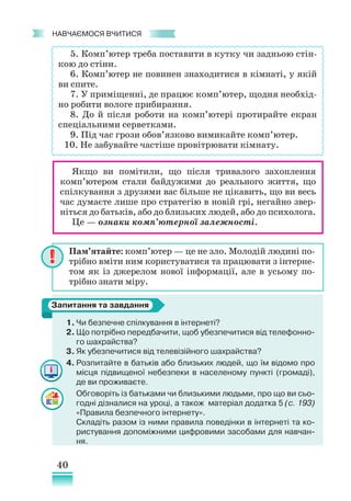 40
﻿
навчаємося вчитися
5. Комп’ютер треба поставити в кутку чи задньою стін-
кою до стіни.
6. Комп’ютер не повинен знаходитися в кімнаті, у якій
ви спите.
7. У приміщенні, де працює комп’ютер, щодня необхід-
но робити вологе прибирання.
8. До й після роботи на комп’ютері протирайте екран
спеціальними серветками.
9. Під час грози обов’язково вимикайте комп’ютер.
10. Не забувайте частіше провітрювати кімнату.
1. Чи безпечне спілкування в інтернеті?
2. Що потрібно передбачити, щоб убезпечитися від телефонно-
го шахрайства?
3. Як убезпечитися від телевізійного шахрайства?
4. Розпитайте в батьків або близьких людей, що їм відомо про
місця підвищеної небезпеки в населеному пункті (громаді),
де ви проживаєте.
Обговоріть із батьками чи близькими людьми, про що ви сьо-
годні дізналися на уроці, а також матеріал додатка 5 (с. 193)
«Правила безпечного інтернету».
Складіть разом із ними правила поведінки в інтернеті та ко-
ристування допоміжними цифровими засобами для навчан-
ня.
Пам’ятайте: комп’ютер — це не зло. Молодій людині по-
трібно вміти ним користуватися та працювати з інтерне-
том як із джерелом нової інформації, але в усьому по-
трібно знати міру.
Запитання та завдання
Якщо ви помітили, що після тривалого захоплення
комп’ютером стали байдужими до реального життя, що
спілкування з друзями вас більше не цікавить, що ви весь
час думаєте лише про стратегію в новій грі, негайно звер-
ніться до батьків, або до близьких людей, або до психолога.
Це — ознаки комп’ютерної залежності.
 