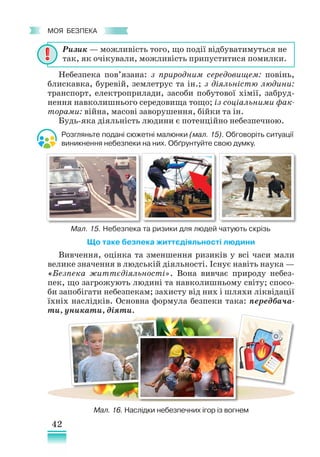 42
﻿
моя безпека
Небезпека пов’язана: з природним середовищем: повінь,
блискавка, буревій, землетрус та ін.; з діяльністю людини:
транспорт, електроприлади, засоби побутової хімії, забруд-
нення навколишнього середо­
вища тощо; із соціальними фак-
торами: війна, масові заворушення, бійки та ін.
Будь­
-яка діяльність людини є потенційно небезпечною.
Що таке безпека життєдіяльності людини
Вивчення, оцінка та зменшення ризиків у всі часи мали
велике значення в людській діяльності. Існує навіть наука —
«Безпека життєдіяльності». Вона вивчає природу небез-
пек, що загрожують людині та навколишньому світу; спосо-
би запобігати небезпекам; захисту від них і шляхи ліквідації
їхніх наслідків. Основна формула безпеки така: передбача-
ти, уникати, діяти.
Мал. 15. Небезпека та ризики для людей чатують скрізь
Розгляньте подані сюжетні малюнки (мал. 15). Обговоріть ситуації
виникнення небезпеки на них. Обґрунтуйте свою думку.
Мал. 16. Наслідки небезпечних ігор із вогнем
Ризик — можливість того, що події відбуватимуться не
так, як очікували, можливість припуститися помилки.
 