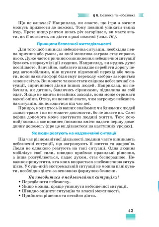 43
§ 6. Безпека та небезпека
Що це означає? Наприклад, ви знаєте, що ігри з вогнем
можуть призвести до пожежі. Тому повинні уникати таких
ігор. Проте якщо раптом якась річ загорілася, ви маєте зна-
ти, як її погасити, як діяти в разі пожежі (мал. 16).
Принципи безпечної життєдіяльності
Для того щоб виникла небезпечна ситуація, необхідна пев-
на причина або умова, за якої можлива загроза стає справж-
ньою.Дужечастопричиноювиникненнянебезпечноїситуа­
ції
бувають незрозумілі дії людини. Наприклад, ви кудись дуже
поспішаєте. Звичайно, набагато швидше перебігти дорогу пе-
ред автомобілями, ніж шукати підземний пepexiд або чека-
ти, поки на світлофорі біля смуг переходу «зебра» загориться
зелене світло. Ви можете також стати свідком небезпечної си-
туації, спричиненої діями інших людей. Наприклад, ви по-
бачили, як дитина, бавлячись сірниками, підпалила на coбi
одяг. Якщо не вжити негайних заходів, вона може отримати
важкі опіки. Отже, ви повинні знати, чим загрожує небезпеч-
на ситуація, як поводитися під час неї.
Прикро, коли хтось iз ваших знайомих чи близьких людей
зазнає травм і ви не можете допомогти, бо не знаєте як. Саме
перша допомога може врятувати людині життя. Тож кож-
ний/кожна з вас повинен/повинна вміти надати першу доме-
дичну допомогу (про це ви дізнаєтеся на наступних уроках).
Як люди реагують на надзвичайні ситуації
Під час різноманітної діяльності людини часто виникають
небезпечні ситуації, що загрожують її життю та здоров’ю.
Люди не однаково реагують на такі ситуації. Одна людина
мобілізує свої сили, швидко приймає правильні рішення,
а інша розгублюється, падає духом, стає безпорадною. Не-
важко припустити, хто з них впорається з небезпечною ситуа­
цією. У будь-якій екстремальній ситуації не можна панікува-
ти, необхідно діяти за основною формулою безпеки.
Як поводитися в надзвичайних ситуаціях?
• Передбачити небезпеку.
• Якщо можна, краще уникнути небезпечної ситуації.
• Швидко оцінити ситуацію та власні можливості.
• Прийняти рішення та негайно діяти.
 