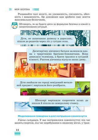 44
﻿
моя безпека
Розвивайте такі якості, як упевненість, сміливість, обач-
ність і виваженість. Це допоможе вам зробити своє життя
максимально безпечним.
Обговоріть, як ви будете діяти за формулою безпеки в кожній із
запропонованих ситуацій.
Моделювання поведінки в разі погіршення самопочуття
Уявна ситуація. У вас погіршилося самопочуття: під час
занять спортом, під час перебування в людному місці, у тран-
Діти, не запитавши дозволу в дорослих,
пішли до родичів через ліс у сусіднє село.
Десятирічну дівчинку батьки залишили вдо-
ма з трирічними братами­
-близнятами. Вона
дивилася телевізор, а брати гралися в сусідній
кімнаті. Раптом дівчинка відчула запах диму.
Діти знайшли на городі невідомий метале-
вий предмет і вирішили його розібрати.
Школярі вирішили скоротити шлях до
школи й пішли по замерзлому ставку.
 