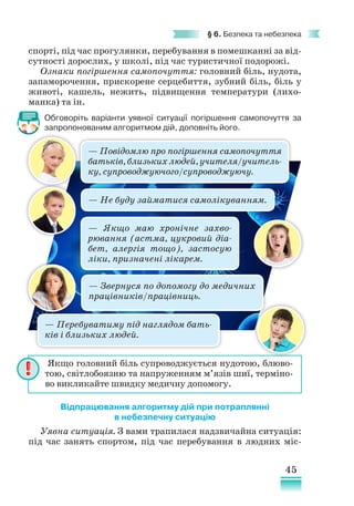 45
§ 6. Безпека та небезпека
спорті, під час прогулянки, перебування в помешканні за від-
сутності дорослих, у школі, під час туристичної подорожі.
Ознаки погіршення самопочуття: головний біль, нудота,
запаморочення, прискорене серцебиття, зубний біль, біль у
животі, кашель, нежить, підвищення температури (лихо-
манка) та ін.
Обговоріть варіанти уявної ситуації погіршення самопочуття за
запропонованим алгоритмом дій, доповніть його.
Відпрацювання алгоритму дій при потраплянні
в небезпечну ситуацію
Уявна ситуація. З вами трапилася надзвичайна ситуація:
під час занять спортом, під час перебування в людних міс-
Якщо головний біль супроводжується нудотою, блюво-
тою, світлобоязню та напруженням м’язів шиї, терміно-
во викликайте швидку медичну допомогу.
— Якщо маю хронічне захво-
рювання (астма, цукровий діа-
бет, алергія тощо), застосую
ліки, призначені лікарем.
— Звернуся по допомогу до медичних
працівників/працівниць.
— Повідомлю про погіршення самопочуття
батьків, близьких людей, учителя/учитель-
ку, супроводжуючого/супроводжуючу.
— Не буду займатися самолікуванням.
— Перебуватиму під наглядом бать-
ків і близьких людей.
 