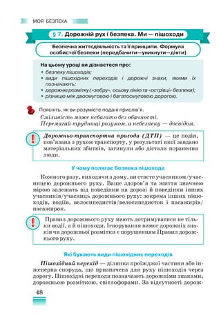 48
﻿
моя безпека
§ 7. Дорожній рух і безпека. Ми — пішоходи
Безпечна життєдіяльність та її принципи. Формула
особистої безпеки (передбачити—уникнути—діяти)
На цьому уроці ви дізнаєтеся про:
•
• безпеку пішоходів;
•
• види пішохідних переходів і дорожні знаки, якими їх •
позначають;
•
• дорожню розмітку («зебру», осьову лінію та «острівці» безпеки);
•
• різницю між двосмуговою і багатосмуговою дорогою.
Поясніть, як ви розумієте подані прислів’я.
Сміливість може небагато без обачності.
Перемагай труднощі розумом, а небезпеку — досвідом.
У чому полягає безпека пішохода
Кожного разу, виходячи з дому, ви стаєте учасником/учас-
ницею дорожнього руху. Ваше здоров’я та життя значною
мірою залежать від поведінки на дорозі й поведінки інших
учасників/учасниць дорожнього руху: зокрема інших пішо-
ходів, водіїв, велосипедистів/велосипедисток і пасажирів/
пасажирок.
Які бувають види пішохідних переходів
Пішохідний перехід — ділянка проїжджої частини або ін-
женерна споруда, що призначена для руху пішоходів через
дорогу. Пішохідні переходи позначають дорожніми знаками,
дорожньою розміткою, світлофорами. За відсутності дорож-
Дорожньо-­
транспортна пригода (ДТП) — це подія,
пов’язана з рухом транспорту, у результаті якої завдано
матеріальних збитків, загинули або дістали поранення
люди.
Правил дорожнього руху мають дотримуватися не тіль-
ки водії, а й пішоходи. Ігнорування вимог дорожніх зна-
ків чи дорожньої розмітки є порушенням Правил дорож-
нього руху.
 