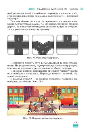 49
§ 7. Дорожній рух і безпека. Ми — пішоходи
ньої розмітки межі пішохідного переходу визначають від-
станню між дорожніми знаками, а на перехресті — шириною
тротуарів.
Вам уже відомо, що місця, де перетинаються дороги, нази-
вають перехрестями (мал. 17). Це найнебезпечніші ділянки
дороги, на яких треба бути дуже уважними, щоб не потрапи-
ти в дорожньо-транспортну пригоду.
Мал. 17. Різні види перехресть
Мал. 18. Приклад наземного переходу
Перехрестя можуть бути регульованими та нерегульова-
ними. На регульованому перехресті рух транспорту упоряд-
ковують за допомогою регулювальника або світлофора.
Пішоходи повинні переходити проїжджу частину вулиці
по пішохідних переходах. Переходи бувають наземні, під-
земні та надземні.
Наземний перехід — це ділянка проїжджої частини з від-
повідною розміткою (мал. 18).
 