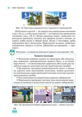 50
﻿
моя безпека
Надземний перехід — це перехід над проїжджою частиною
(мал. 19, а), а підземний перехід — це перехід під проїжджою
частиною (мал. 19, б). Якщо переходу немає, дозволено пе-
реходити проїжджу частину під прямим кутом у місцях, де
дорогу добре видно в обидва боки. Якщо є світлофор, треба
керуватися його сигналами. Переходячи вулицю, необхідно
подивитися ліворуч, а потім, дійшовши до середини, — пра-
воруч.
Обговоріть, чи завжди ви виконуєте правила пішоходів (мал. 20).
Правила пішоходів
• Пішоходи повинні ходити по тротуарах або пішохід-
них доріжках, притримуючись правого боку, а за їхньої
відсутності — по велосипедних доріжках або в один ряд по
узбіччю дороги, назустріч рухові транспортних засобів.
• На дорогах, що мають розмежувальну смугу, а також
на дорогах поза населеними пунктами, можна рухатися
по зовнішньому краю проїжджої частини назустріч рухові
транспортних засобів.
• Рух пішоходів по швидкісних дорогах заборонено!
• Переходити проїжджу частину поза пішохідним пере-
ходом за наявності роздільної смуги на дорозі заборонено!
Мал. 19. Приклади надземного (а) і підземного переходів (б)
а б
Мал. 20. Дотримання Правил дорожнього руху — вимога для всіх
 