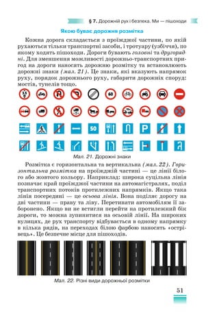 51
§ 7. Дорожній рух і безпека. Ми — пішоходи
Якою буває дорожня розмітка
Кожна дорога складається з проїжджої частини, по якій
рухаються тільки транспортні засоби, і тротуару (узбіччя), по
якому ходять пішоходи. Дороги бувають головні та другоряд-
ні. Для зменшення можливості дорожньо-транспортних при-
год на дороги наносять дорожню розмітку та встановлюють
дорожні знаки (мал. 21). Це знаки, які вказують напрямок
руху, порядок дорожнього руху, габарити дорожніх споруд:
мостів, тунелів тощо.
Розмітка є горизонтальна та вертикальна (мал. 22). Гори-
зонтальна розмітка на проїжджій частині — це лінії біло-
го або жовтого кольору. Наприклад: широка суцільна лінія
позначає край проїжджої частини на автомагістралях, поділ
транспортних потоків протилежних напрямків. Якщо така
лінія посереди­
ні — це осьова лінія. Вона поділяє дорогу на
дві частини — праву та ліву. Перетинати автомобілям її за-
боронено. Якщо ви не встигли перейти на протилежний бік
дороги, то можна зупинитися на осьовій лінії. На широких
вулицях, де рух транспорту відбувається в одному напрямку
в кілька рядів, на переходах білою фарбою наносять «острі-
вець». Це безпечне місце для пішоходів.
Мал. 21. Дорожні знаки
Мал. 22. Різні види дорожньої розмітки
 