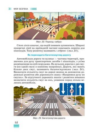 52
﻿
моя безпека
Стоп-лінія означає, що водій повинен зупинитися. Широкі
поперечні лінії на проїжджій частині означають перехід для
пішоходів. Таку розмітку називають «зеброю» (мал. 23).
Як переходити багатосмугову дорогу
Автомобільна дорога чи вулиця — частина території, при-
значена для руху транспортних засобів і пішоходів, з усіма
розміщеними на ній спорудами. На вузьких дорогах є дві сму-
ги (по одній смузі в кожному напрямку). Дороги, які мають
більше двох смуг, називають багатосмуговими (мал. 24).
Визначити кількість смуг на дорозі можна за допомогою до-
рожньої розмітки або дорожнього знака «Напрямки руху по
смугах». За відсутності дорожніх знаків і розмітки неважко
визначити кількість смуг на око, уявивши поряд кілька ве-
ликих автомобілів.
Мал. 23. Перехід «зебра»
Мал. 24. Багатосмугова дорога
 
