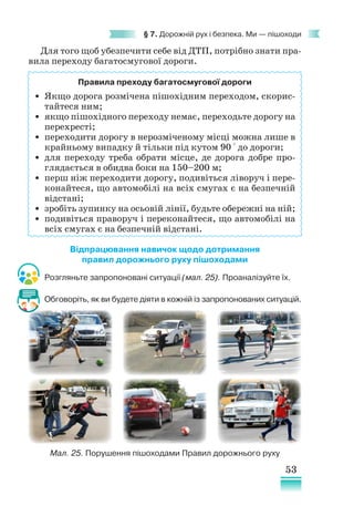 53
§ 7. Дорожній рух і безпека. Ми — пішоходи
Для того щоб убезпечити себе від ДТП, потрібно знати пра-
вила переходу багатосмугової дороги.
Правила преходу багатосмугової дороги
• Якщо дорога розмічена пішохідним переходом, скорис-
тайтеся ним;
• якщо пішохідного переходу немає, переходьте дорогу на
перехресті;
• переходити дорогу в нерозміченому місці можна лише в
крайньому випадку й тільки під кутом 90 ° до дороги;
• для переходу треба обрати місце, де дорога добре про-
глядається в обидва боки на 150–200 м;
• перш ніж переходити дорогу, подивіться ліворуч і пере-
конайтеся, що автомобілі на всіх смугах є на безпечній
відстані;
• зробіть зупинку на осьовій лінії, будьте обережні на ній;
• подивіться праворуч і переконайтеся, що автомобілі на
всіх смугах є на безпечній відстані.
Відпрацювання навичок щодо дотримання
правил дорожнього руху пішоходами
Розгляньте запропоновані ситуації (мал. 25). Проаналізуйте їх.
Обговоріть, як ви будете діяти в кожній із запропонованих ситуацій.
Мал. 25. Порушення пішоходами Правил дорожнього руху
 