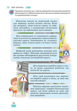 54
﻿
моя безпека
Діти поверталися зі спортивного майдан-
чика й не встигли завершити перехід багато-
смугової дороги. Опинившись на «острівці»
безпеки, вони почали грати з м’ячем і штов-
хатися.
Пішоходи чекали на дозвільний сигнал
для переходу вулиці (зелене світло). Коли
він загорівся, люди почули сирену та поба-
чили автомобіль з увімкненим сигнальним
маячком, що наближався дуже швидко.
Недбалий водій вантажівки залишив авто
майже на «зебрі». Школярі, незважаючи на це
(бо активно обговорювали результати контро­
льної), почали рух на інший бік дороги.
Діти вирішили перейти дорогу в міс-
ці, де немає дорожньої розмітки, під
кутом 45° до дороги.
Діти, щоб зекономити час, виріши-
ли перейти дорогу в місці, де вона має
крутий поворот.
Пішохід вирішив знехтувати підзем-
ним переходом і перейти багатосмугову
дорогу, але встиг добігти до лінії, яка
розділяє транспортні потоки протилеж-
них напрямків.
Проведіть рольову гру, у якій ви відмовляєтеся від пропозицій пе-
рейти дорогу в небезпечному місці. Для цього можете використа-
ти проаналізовані ситуації.
 