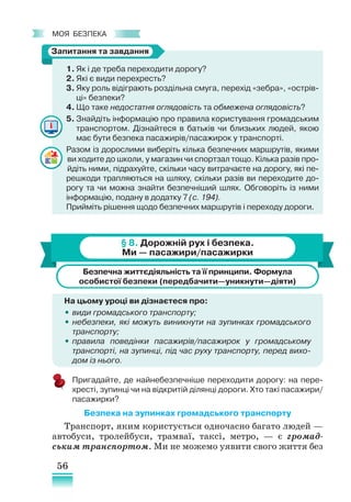 56
﻿
моя безпека
1. Як і де треба переходити дорогу?
2. Які є види перехресть?
3. Яку роль відіграють роздільна смуга, перехід «зебра», «острів-
ці» безпеки?
4. Що таке недостатня оглядовість та обмежена оглядовість?
5. Знайдіть інформацію про правила користування громадським
транспортом. Дізнайтеся в батьків чи близьких людей, якою
має бути безпека пасажирів/пасажирок у транспорті.
Разом із дорослими виберіть кілька безпечних маршрутів, якими
ви ходите до школи, у магазин чи спортзал тощо. Кілька разів про-
йдіть ними, підрахуйте, скільки часу витрачаєте на дорогу, які пе-
решкоди трапляються на шляху, скільки разів ви переходите до-
рогу та чи можна знайти безпечніший шлях. Обговоріть із ними
інформацію, подану в додатку 7 (с. 194).
Прийміть рішення щодо безпечних маршрутів і переходу дороги.
§ 8. Дорожній рух і безпека.
Ми — пасажири/пасажирки
Безпечна життєдіяльність та її принципи. Формула
особистої безпеки (передбачити—уникнути—діяти)
На цьому уроці ви дізнаєтеся про:
•
• види громадського транспорту;
•
• небезпеки, які можуть виникнути на зупинках громадського
транспорту;
•
• правила поведінки пасажирів/пасажирок у громадському
транспорті, на зупинці, під час руху транспорту, перед вихо­
дом із нього.
Пригадайте, де найнебезпечніше переходити дорогу: на пере-
хресті, зупинці чи на відкритій ділянці дороги. Хто такі пасажири/
пасажирки?
Безпека на зупинках громадського транспорту
Транспорт, яким користується одночасно багато людей —
автобуси, тролейбуси, трамваї, таксі, метро, — є громад-
ським транспортом. Ми не можемо уявити свого життя без
Запитання та завдання
 