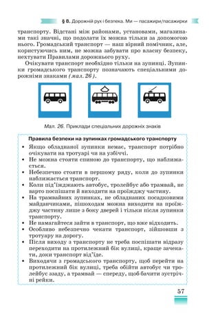 57
§ 8. Дорожній рух і безпека. Ми — пасажири/пасажирки
транспорту. Відстані між районами, установами, магазина-
ми такі значні, що подолати їх можна тільки за допомогою
нього. Громадський транспорт — наш вірний помічник, але,
користуючись ним, не можна забувати про власну безпеку,
нехтувати Правилами дорожнього руху.
Очікувати транспорт необхідно тільки на зупинці. Зупин-
ки громадського транспорту позначають спеціальними до-
рожніми знаками (мал. 26).
Правила безпеки на зупинках громадського транспорту
• Якщо обладнаної зупинки немає, транспорт потрібно
очікувати на тротуарі чи на узбіччі.
• Не можна стояти спиною до транспорту, що наближа-
ється.
• Небезпечно стояти в першому ряду, коли до зупинки
наближається транспорт.
• Коли під’їжджають автобус, тролейбус або трамвай, не
варто поспішати й виходити на проїжджу частину.
• На трамвайних зупинках, не обладнаних посадковими
майданчиками, пішоходам можна виходити на проїж-
джу частину лише з боку дверей і тільки після зупинки
транспорту.
• Не намагайтеся зайти в транспорт, що вже відходить.
• Особливо небезпечно чекати транспорт, зійшовши з
тротуару на дорогу.
• Після виходу з транспорту не треба поспішати відразу
переходити на протилежний бік вулиці, краще зачека-
ти, доки транспорт від’їде.
• Виходячи з громадського транспорту, щоб перейти на
протилежний бік вулиці, треба обійти автобус чи тро-
лейбус ззаду, а трамвай — спереду, щоб бачити зустріч-
ні рейки.
Мал. 26. Приклади спеціальних дорожніх знаків
 