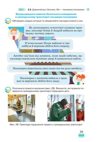 59
§ 8. Дорожній рух і безпека. Ми — пасажири/пасажирки
Відпрацювання навичок безпечного поводження
в громадському транспорті пасажира/пасажирки
Обговоріть подані ситуації та змоделюйте наслідки кожної з них.
Розгляньте сюжетні малюнки (мал. 28). Визначте, які правила по-
ведінки в громадському транспорті порушують діти.
Не дочекавшись остаточної зупинки трам-
вая, школярі Олена й Андрій вийшли на про-
їжджу частину дороги.
П’ятикласник Петро вийшов із тро-
лейбуса й вирішив обійти його спереду.
Пасажирка відволікала увагу водія під час руху автобуса.
Пасажирка з дитиною вийшла з трам-
вая та вирішила обійти його ззаду.
Автобус від’їхав від зупинки, коли водій побачив, що
пасажир самовільно відчиняє двері й намагається вийти.
Мал. 28. Приклади порушення правил у громадському транспорті
 