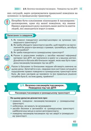 61
§ 9. Безпека пасажирів/пасажирок. Поведінка під час ДТП
них ситуацій, варто дотримуватися правильної поведінки на
зупинках і в громадському транспорті.
1. Як повинні поводитися школярі/школярки на зупинках гро-
мадського транспорту?
2. Як треба обходити транспортні засоби, щоб перейти на проти-
лежний бік дороги при виході з трамвая, тролейбуса, автобуса
чи автомобіля?
3. Як треба поводитися в громадському транспорті?
4. Разом із дорослими знайдіть у засобах масової інформації
матеріал про ДТП, які трапилися в країні чи у вашому регіоні.
Дізнайтеся в батьків або близьких людей, якою має бути пове-
дінка пасажирів/пасажирок під час ДТП.
Разом із батьками та близькими людьми обговоріть вивчене на
цьому уроці. Запитайте в них, свідками яких життєвих ситуацій із
порушенням правил поведінки в громадському транспорті вони
були. До яких наслідків це призвело та яке правильне рішення
потрібно було б, на їхню думку, прийняти?
§ 9. Безпека пасажирів/пасажирок.
Поведінка під час ДТП
Пасажири/пасажирки в громадському транспорті
На цьому уроці ви дізнаєтеся про:
•
• правила поведінки пасажирів/пасажирок у громадському
транспорті;
•
• небезпеки, які можуть їм загрожувати;
•
• засоби безпеки в автомобілі та громадському транспорті;
найбезпечніші місця в салоні автотранспорту;
•
• поведінку пасажирів/пасажирок під час аварії в громадсько­
му транспорті.
Потрібно бути сумлінними пішоходами й пасажирами/
пасажирками, адже від вашої поведінки, від знання
Правил дорожнього руху залежать ваше життя та життя
людей, які знаходяться поруч із вами.
Запитання та завдання
 
