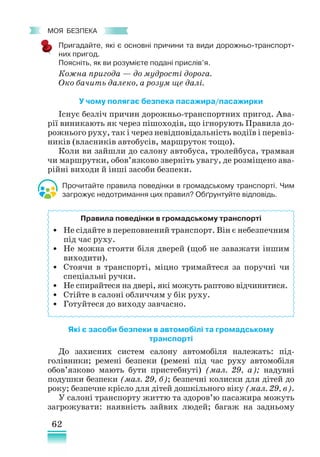 62
﻿
моя безпека
Пригадайте, які є основні причини та види дорожньо-транспорт-
них пригод.
Поясніть, як ви розумієте подані прислів’я.
Кожна пригода — до мудрості дорога.
Око бачить далеко, а розум ще далі.
У чому полягає безпека пасажира/пасажирки
Існує безліч причин дорожньо-транспортних пригод. Ава-
рії виникають як через пішоходів, що ігнорують Правила до-
рожнього руху, так і через невідповідальність водіїв і перевіз­
ників (власників автобусів, маршруток тощо).
Коли ви зайшли до салону автобуса, тролейбуса, трамвая
чи маршрутки, обов’язково зверніть увагу, де розміщено ава-
рійні виходи й інші засоби безпеки.
Прочитайте правила поведінки в громадському транспорті. Чим
загрожує недотримання цих правил? Обґрунтуйте відповідь.
Які є засоби безпеки в автомобілі та громадському
транспорті
До захисних систем салону автомобіля належать: під-
голівники; ремені безпеки (ремені під час руху автомобіля
обов’язково мають бути пристебнуті) (мал. 29, а); надувні
подушки безпеки (мал. 29, б); безпечні колиски для дітей до
року; безпечне крісло для дітей дошкільного віку (мал. 29, в).
У салоні транспорту життю та здоров’ю пасажира можуть
загрожувати: наявність зайвих людей; багаж на задньому
Правила поведінки в громадському транспорті
• Не сідайте в переповнений транспорт. Він є небезпечним
під час руху.
• Не можна стояти біля дверей (щоб не заважати іншим
виходити).
• Стоячи в транспорті, міцно тримайтеся за поручні чи
спеціальні ручки.
• Не спирайтеся на двері, які можуть раптово відчинитися.
• Стійте в салоні обличчям у бік руху.
• Готуйтеся до виходу завчасно.
 