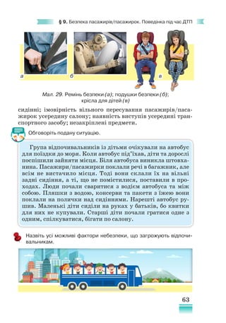 63
§ 9. Безпека пасажирів/пасажирок. Поведінка під час ДТП
Група відпочивальників із дітьми очікували на автобус
для поїздки до моря. Коли автобус під’їхав, діти та дорослі
поспішили зайняти місця. Біля автобуса виникла штовха-
нина. Пасажири/пасажирки поклали речі в багажник, але
всім не вистачило місця. Тоді вони склали їх на вільні
задні сидіння, а ті, що не помістилися, поставили в про-
ходах. Люди почали сваритися з водієм автобуса та між
собою. Пляшки з водою, консерви та пакети з їжею вони
поклали на полички над сидіннями. Нарешті автобус ру-
шив. Маленькі діти сиділи на руках у батьків, бо квитки
для них не купували. Старші діти почали гратися одне з
одним, спілкуватися, бігати по салону.
сидінні; імовірність вільного пересування пасажирів/паса-
жирок усередину салону; наявність виступів усередині тран-
спортного засобу; незакріплені предмети.
Обговоріть подану ситуацію.
Назвіть усі можливі фактори небезпеки, що загрожують відпочи-
вальникам.
Мал. 29. Ремінь безпеки (а); подушки безпеки (б);
крісла для дітей (в)
а б в
 