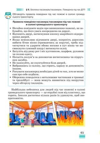 65
§ 9. Безпека пасажирів/пасажирок. Поведінка під час ДТП
Обговоріть правила поведінки під час пожежі в салоні громад-
ського транспорту.
Найбільша небезпека для людей під час пожежі в салоні
громадського транспорту — це отруйні гази від пластику, що
горить. Інколи достатньо кілька разів їх удихнути, щоб зне-
притомніти.
Правила поведінки пасажира/пасажирки під час пожежі
в салоні громадського транспорту
• Негайно повідомте водія про виникнення пожежі, не за-
бувайте, що його увага зосереджена на дорозі.
• Відчиніть двері, натиснувши кнопку аварійного відкри­
вання дверей.
• Якщо неможливо відчинити двері, попросіть дорослих
вибити бічне вікно (тримаючись за поручні, треба під-
тягнутися та ударити обома ногами в кут вікна чи ви-
смикнути гумовий шнур і витиснути скло).
• Затуліть від диму рот і ніс хустинкою, шарфом, рукавом
чи полою одягу.
• Погасіть полум’я за допомогою вогнегасника чи підруч-
них засобів.
• Не панікуйте, не скупчуйтеся біля дверей.
• Вибравшись із салону, що горить, одразу ж допоможіть
іншим.
• Рятувати насамперед необхідно дітей та тих, хто не може
сам про себе подбати.
• Обережно поводьтеся з металевими частинами в трамваї
та тролейбусі — вони можуть виявитися під напругою
через обгорілу ізоляцію.
 